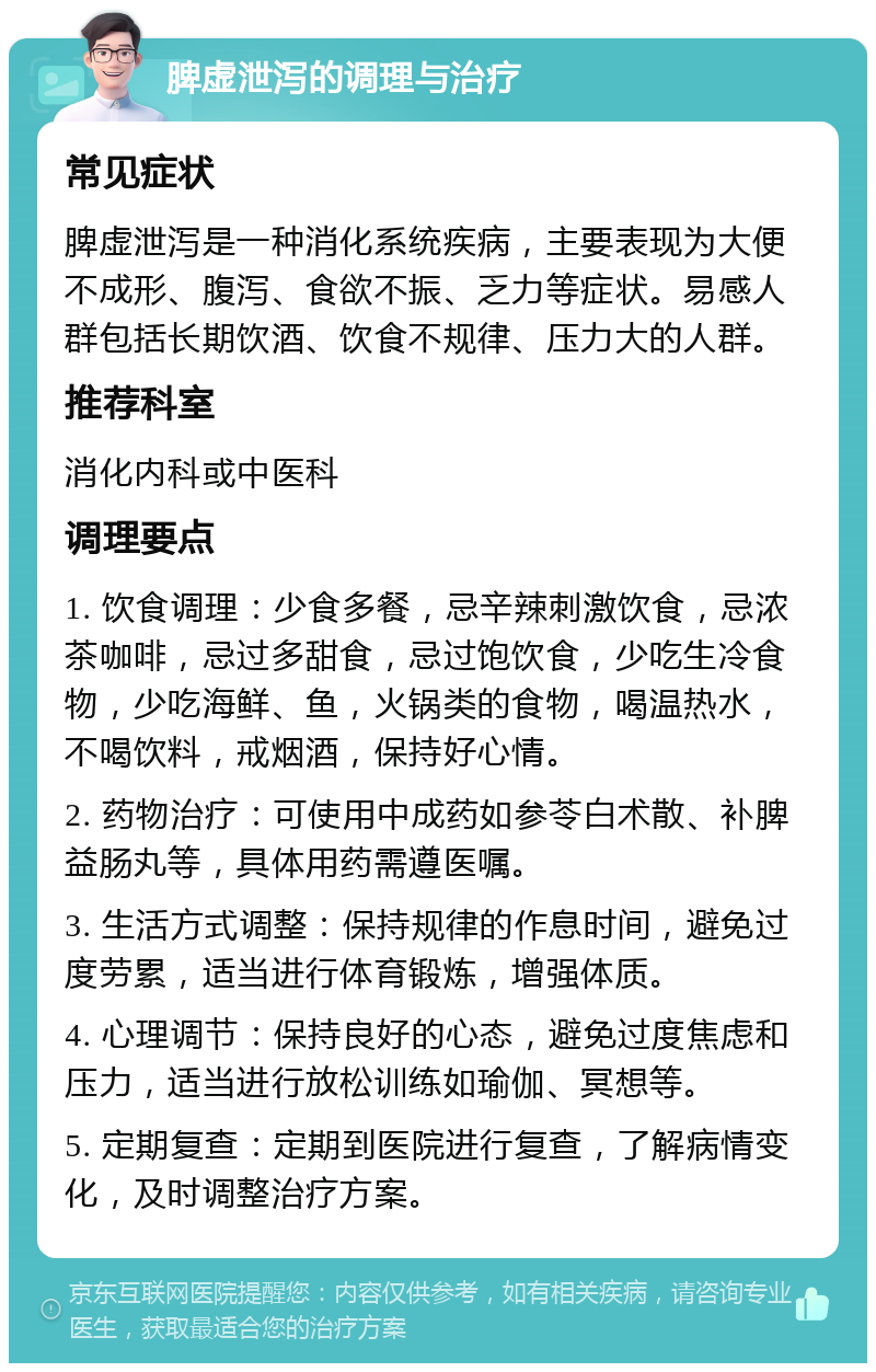 脾虚泄泻的调理与治疗 常见症状 脾虚泄泻是一种消化系统疾病，主要表现为大便不成形、腹泻、食欲不振、乏力等症状。易感人群包括长期饮酒、饮食不规律、压力大的人群。 推荐科室 消化内科或中医科 调理要点 1. 饮食调理：少食多餐，忌辛辣刺激饮食，忌浓茶咖啡，忌过多甜食，忌过饱饮食，少吃生冷食物，少吃海鲜、鱼，火锅类的食物，喝温热水，不喝饮料，戒烟酒，保持好心情。 2. 药物治疗：可使用中成药如参苓白术散、补脾益肠丸等，具体用药需遵医嘱。 3. 生活方式调整：保持规律的作息时间，避免过度劳累，适当进行体育锻炼，增强体质。 4. 心理调节：保持良好的心态，避免过度焦虑和压力，适当进行放松训练如瑜伽、冥想等。 5. 定期复查：定期到医院进行复查，了解病情变化，及时调整治疗方案。