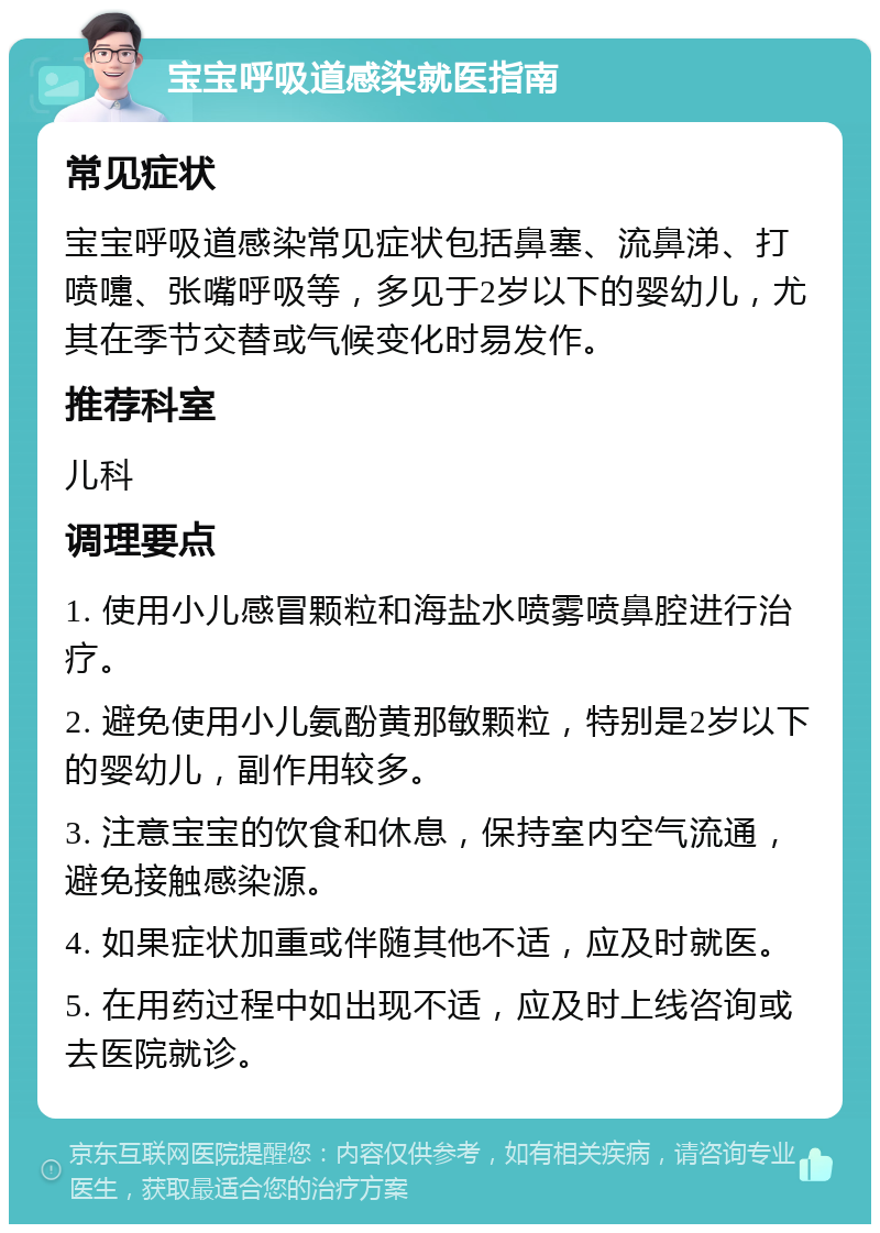 宝宝呼吸道感染就医指南 常见症状 宝宝呼吸道感染常见症状包括鼻塞、流鼻涕、打喷嚏、张嘴呼吸等，多见于2岁以下的婴幼儿，尤其在季节交替或气候变化时易发作。 推荐科室 儿科 调理要点 1. 使用小儿感冒颗粒和海盐水喷雾喷鼻腔进行治疗。 2. 避免使用小儿氨酚黄那敏颗粒，特别是2岁以下的婴幼儿，副作用较多。 3. 注意宝宝的饮食和休息，保持室内空气流通，避免接触感染源。 4. 如果症状加重或伴随其他不适，应及时就医。 5. 在用药过程中如出现不适，应及时上线咨询或去医院就诊。