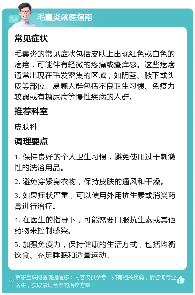 毛囊炎就医指南 常见症状 毛囊炎的常见症状包括皮肤上出现红色或白色的疙瘩，可能伴有轻微的疼痛或瘙痒感。这些疙瘩通常出现在毛发密集的区域，如阴茎、腋下或头皮等部位。易感人群包括不良卫生习惯、免疫力较弱或有糖尿病等慢性疾病的人群。 推荐科室 皮肤科 调理要点 1. 保持良好的个人卫生习惯，避免使用过于刺激性的洗浴用品。 2. 避免穿紧身衣物，保持皮肤的通风和干燥。 3. 如果症状严重，可以使用外用抗生素或消炎药膏进行治疗。 4. 在医生的指导下，可能需要口服抗生素或其他药物来控制感染。 5. 加强免疫力，保持健康的生活方式，包括均衡饮食、充足睡眠和适量运动。