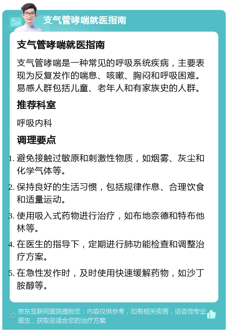 支气管哮喘就医指南 支气管哮喘就医指南 支气管哮喘是一种常见的呼吸系统疾病，主要表现为反复发作的喘息、咳嗽、胸闷和呼吸困难。易感人群包括儿童、老年人和有家族史的人群。 推荐科室 呼吸内科 调理要点 避免接触过敏原和刺激性物质，如烟雾、灰尘和化学气体等。 保持良好的生活习惯，包括规律作息、合理饮食和适量运动。 使用吸入式药物进行治疗，如布地奈德和特布他林等。 在医生的指导下，定期进行肺功能检查和调整治疗方案。 在急性发作时，及时使用快速缓解药物，如沙丁胺醇等。