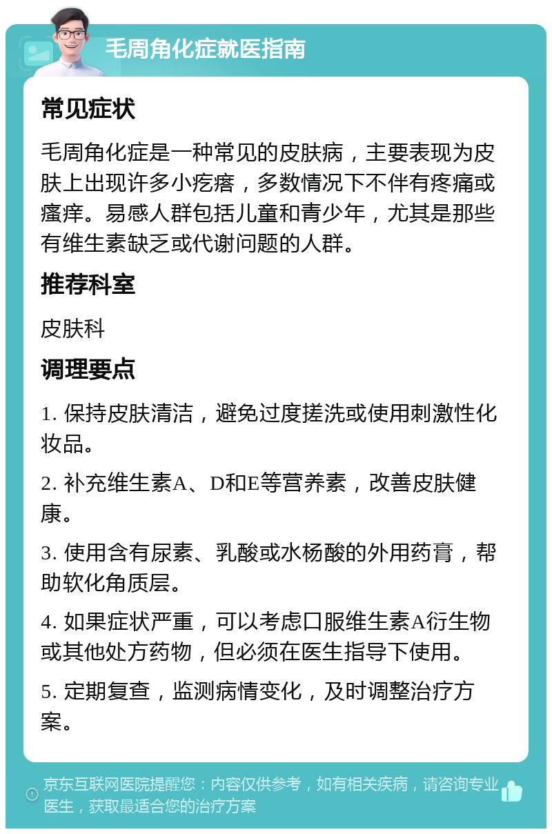 毛周角化症就医指南 常见症状 毛周角化症是一种常见的皮肤病，主要表现为皮肤上出现许多小疙瘩，多数情况下不伴有疼痛或瘙痒。易感人群包括儿童和青少年，尤其是那些有维生素缺乏或代谢问题的人群。 推荐科室 皮肤科 调理要点 1. 保持皮肤清洁，避免过度搓洗或使用刺激性化妆品。 2. 补充维生素A、D和E等营养素，改善皮肤健康。 3. 使用含有尿素、乳酸或水杨酸的外用药膏，帮助软化角质层。 4. 如果症状严重，可以考虑口服维生素A衍生物或其他处方药物，但必须在医生指导下使用。 5. 定期复查，监测病情变化，及时调整治疗方案。