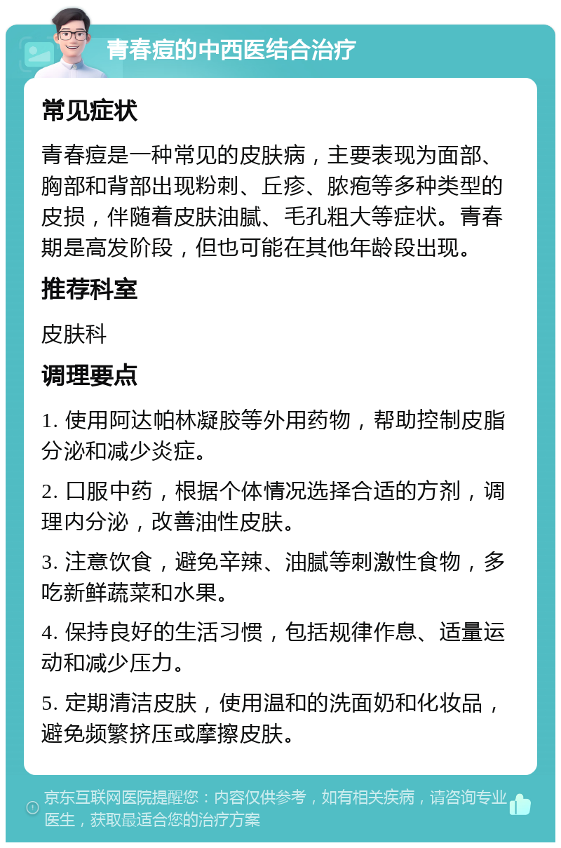 青春痘的中西医结合治疗 常见症状 青春痘是一种常见的皮肤病，主要表现为面部、胸部和背部出现粉刺、丘疹、脓疱等多种类型的皮损，伴随着皮肤油腻、毛孔粗大等症状。青春期是高发阶段，但也可能在其他年龄段出现。 推荐科室 皮肤科 调理要点 1. 使用阿达帕林凝胶等外用药物，帮助控制皮脂分泌和减少炎症。 2. 口服中药，根据个体情况选择合适的方剂，调理内分泌，改善油性皮肤。 3. 注意饮食，避免辛辣、油腻等刺激性食物，多吃新鲜蔬菜和水果。 4. 保持良好的生活习惯，包括规律作息、适量运动和减少压力。 5. 定期清洁皮肤，使用温和的洗面奶和化妆品，避免频繁挤压或摩擦皮肤。