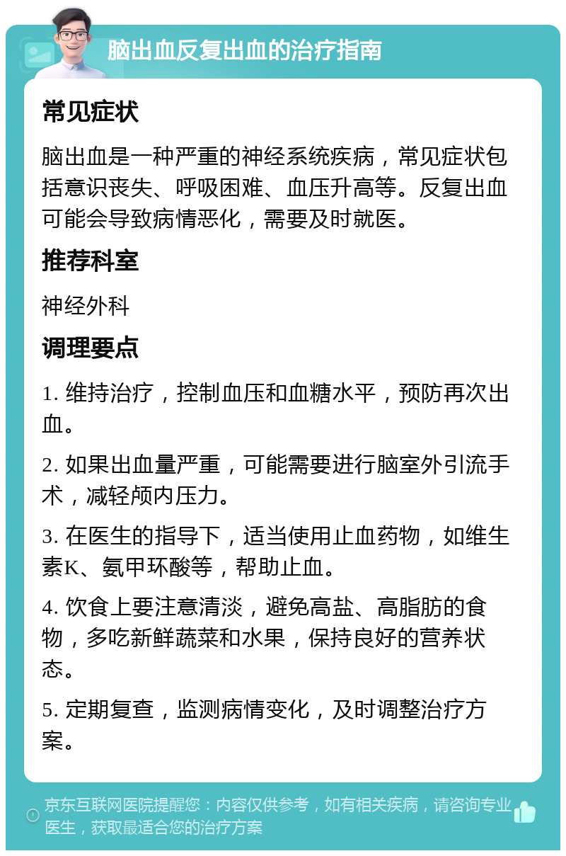 脑出血反复出血的治疗指南 常见症状 脑出血是一种严重的神经系统疾病，常见症状包括意识丧失、呼吸困难、血压升高等。反复出血可能会导致病情恶化，需要及时就医。 推荐科室 神经外科 调理要点 1. 维持治疗，控制血压和血糖水平，预防再次出血。 2. 如果出血量严重，可能需要进行脑室外引流手术，减轻颅内压力。 3. 在医生的指导下，适当使用止血药物，如维生素K、氨甲环酸等，帮助止血。 4. 饮食上要注意清淡，避免高盐、高脂肪的食物，多吃新鲜蔬菜和水果，保持良好的营养状态。 5. 定期复查，监测病情变化，及时调整治疗方案。