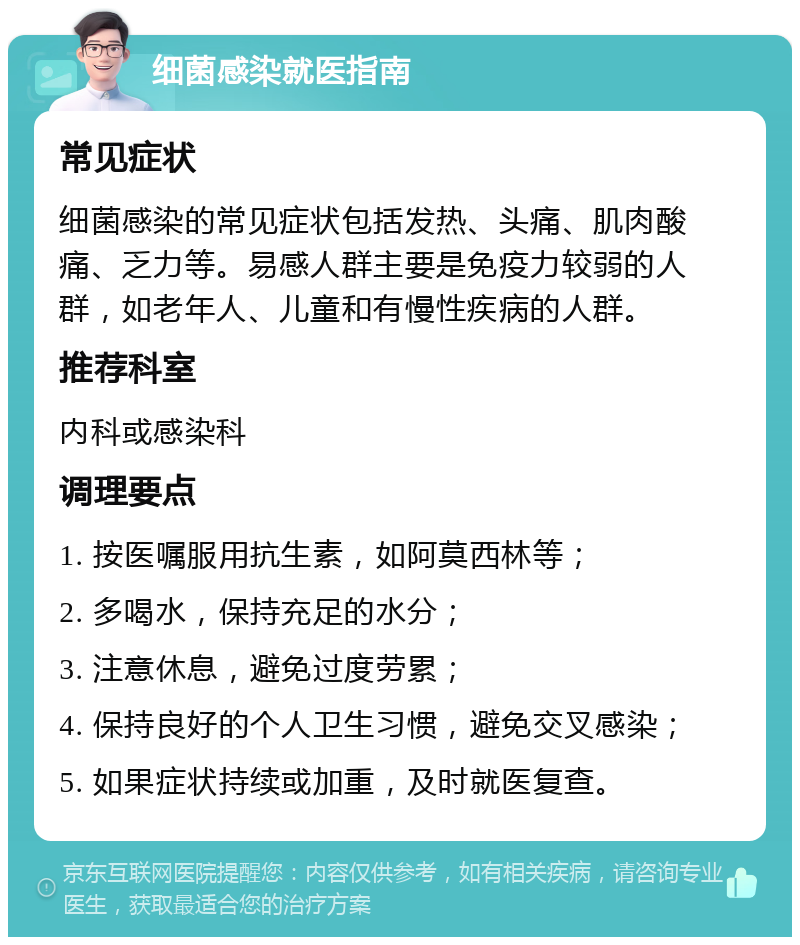 细菌感染就医指南 常见症状 细菌感染的常见症状包括发热、头痛、肌肉酸痛、乏力等。易感人群主要是免疫力较弱的人群，如老年人、儿童和有慢性疾病的人群。 推荐科室 内科或感染科 调理要点 1. 按医嘱服用抗生素，如阿莫西林等； 2. 多喝水，保持充足的水分； 3. 注意休息，避免过度劳累； 4. 保持良好的个人卫生习惯，避免交叉感染； 5. 如果症状持续或加重，及时就医复查。