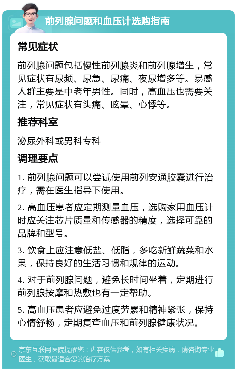 前列腺问题和血压计选购指南 常见症状 前列腺问题包括慢性前列腺炎和前列腺增生，常见症状有尿频、尿急、尿痛、夜尿增多等。易感人群主要是中老年男性。同时，高血压也需要关注，常见症状有头痛、眩晕、心悸等。 推荐科室 泌尿外科或男科专科 调理要点 1. 前列腺问题可以尝试使用前列安通胶囊进行治疗，需在医生指导下使用。 2. 高血压患者应定期测量血压，选购家用血压计时应关注芯片质量和传感器的精度，选择可靠的品牌和型号。 3. 饮食上应注意低盐、低脂，多吃新鲜蔬菜和水果，保持良好的生活习惯和规律的运动。 4. 对于前列腺问题，避免长时间坐着，定期进行前列腺按摩和热敷也有一定帮助。 5. 高血压患者应避免过度劳累和精神紧张，保持心情舒畅，定期复查血压和前列腺健康状况。