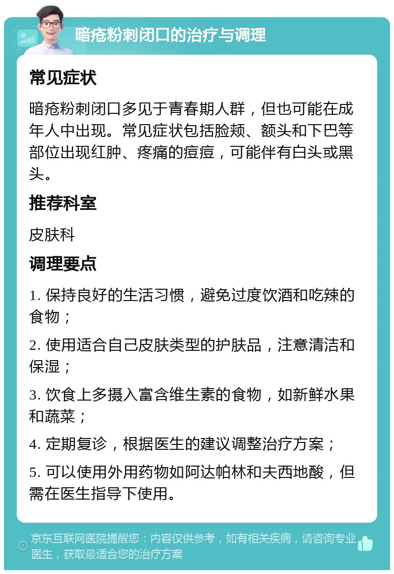 暗疮粉刺闭口的治疗与调理 常见症状 暗疮粉刺闭口多见于青春期人群，但也可能在成年人中出现。常见症状包括脸颊、额头和下巴等部位出现红肿、疼痛的痘痘，可能伴有白头或黑头。 推荐科室 皮肤科 调理要点 1. 保持良好的生活习惯，避免过度饮酒和吃辣的食物； 2. 使用适合自己皮肤类型的护肤品，注意清洁和保湿； 3. 饮食上多摄入富含维生素的食物，如新鲜水果和蔬菜； 4. 定期复诊，根据医生的建议调整治疗方案； 5. 可以使用外用药物如阿达帕林和夫西地酸，但需在医生指导下使用。