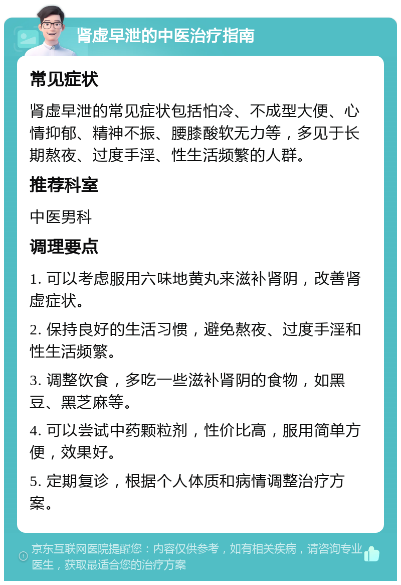 肾虚早泄的中医治疗指南 常见症状 肾虚早泄的常见症状包括怕冷、不成型大便、心情抑郁、精神不振、腰膝酸软无力等，多见于长期熬夜、过度手淫、性生活频繁的人群。 推荐科室 中医男科 调理要点 1. 可以考虑服用六味地黄丸来滋补肾阴，改善肾虚症状。 2. 保持良好的生活习惯，避免熬夜、过度手淫和性生活频繁。 3. 调整饮食，多吃一些滋补肾阴的食物，如黑豆、黑芝麻等。 4. 可以尝试中药颗粒剂，性价比高，服用简单方便，效果好。 5. 定期复诊，根据个人体质和病情调整治疗方案。