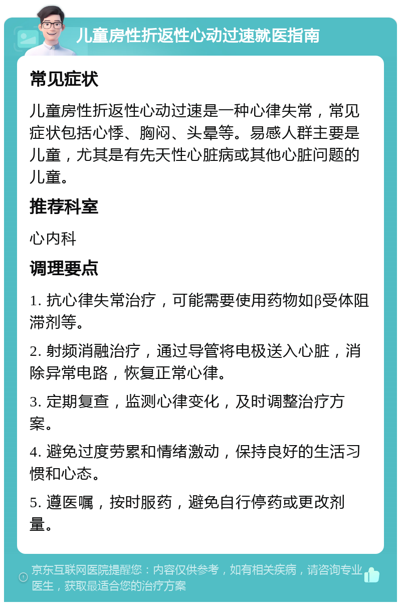 儿童房性折返性心动过速就医指南 常见症状 儿童房性折返性心动过速是一种心律失常，常见症状包括心悸、胸闷、头晕等。易感人群主要是儿童，尤其是有先天性心脏病或其他心脏问题的儿童。 推荐科室 心内科 调理要点 1. 抗心律失常治疗，可能需要使用药物如β受体阻滞剂等。 2. 射频消融治疗，通过导管将电极送入心脏，消除异常电路，恢复正常心律。 3. 定期复查，监测心律变化，及时调整治疗方案。 4. 避免过度劳累和情绪激动，保持良好的生活习惯和心态。 5. 遵医嘱，按时服药，避免自行停药或更改剂量。