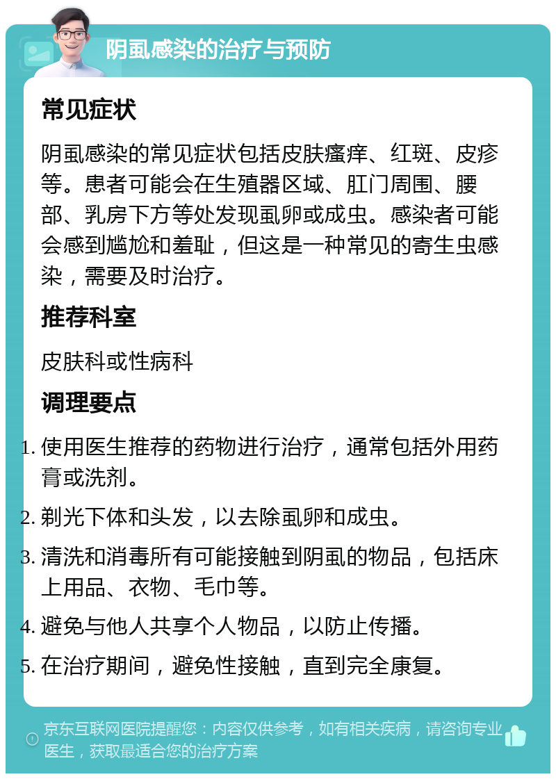 阴虱感染的治疗与预防 常见症状 阴虱感染的常见症状包括皮肤瘙痒、红斑、皮疹等。患者可能会在生殖器区域、肛门周围、腰部、乳房下方等处发现虱卵或成虫。感染者可能会感到尴尬和羞耻，但这是一种常见的寄生虫感染，需要及时治疗。 推荐科室 皮肤科或性病科 调理要点 使用医生推荐的药物进行治疗，通常包括外用药膏或洗剂。 剃光下体和头发，以去除虱卵和成虫。 清洗和消毒所有可能接触到阴虱的物品，包括床上用品、衣物、毛巾等。 避免与他人共享个人物品，以防止传播。 在治疗期间，避免性接触，直到完全康复。