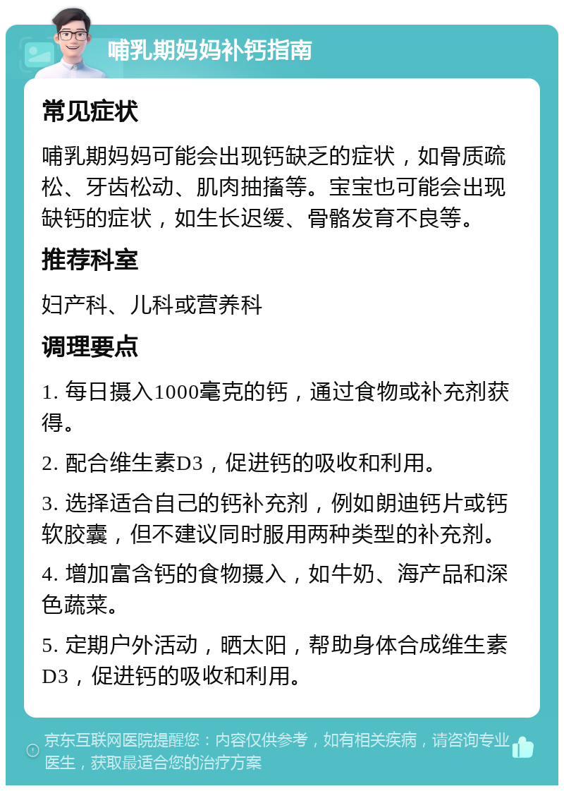 哺乳期妈妈补钙指南 常见症状 哺乳期妈妈可能会出现钙缺乏的症状，如骨质疏松、牙齿松动、肌肉抽搐等。宝宝也可能会出现缺钙的症状，如生长迟缓、骨骼发育不良等。 推荐科室 妇产科、儿科或营养科 调理要点 1. 每日摄入1000毫克的钙，通过食物或补充剂获得。 2. 配合维生素D3，促进钙的吸收和利用。 3. 选择适合自己的钙补充剂，例如朗迪钙片或钙软胶囊，但不建议同时服用两种类型的补充剂。 4. 增加富含钙的食物摄入，如牛奶、海产品和深色蔬菜。 5. 定期户外活动，晒太阳，帮助身体合成维生素D3，促进钙的吸收和利用。