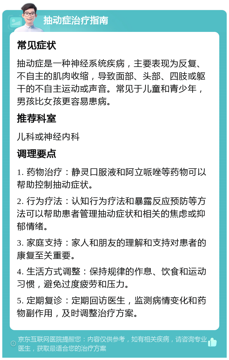 抽动症治疗指南 常见症状 抽动症是一种神经系统疾病，主要表现为反复、不自主的肌肉收缩，导致面部、头部、四肢或躯干的不自主运动或声音。常见于儿童和青少年，男孩比女孩更容易患病。 推荐科室 儿科或神经内科 调理要点 1. 药物治疗：静灵口服液和阿立哌唑等药物可以帮助控制抽动症状。 2. 行为疗法：认知行为疗法和暴露反应预防等方法可以帮助患者管理抽动症状和相关的焦虑或抑郁情绪。 3. 家庭支持：家人和朋友的理解和支持对患者的康复至关重要。 4. 生活方式调整：保持规律的作息、饮食和运动习惯，避免过度疲劳和压力。 5. 定期复诊：定期回访医生，监测病情变化和药物副作用，及时调整治疗方案。