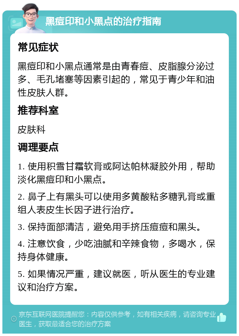 黑痘印和小黑点的治疗指南 常见症状 黑痘印和小黑点通常是由青春痘、皮脂腺分泌过多、毛孔堵塞等因素引起的，常见于青少年和油性皮肤人群。 推荐科室 皮肤科 调理要点 1. 使用积雪甘霜软膏或阿达帕林凝胶外用，帮助淡化黑痘印和小黑点。 2. 鼻子上有黑头可以使用多黄酸粘多糖乳膏或重组人表皮生长因子进行治疗。 3. 保持面部清洁，避免用手挤压痘痘和黑头。 4. 注意饮食，少吃油腻和辛辣食物，多喝水，保持身体健康。 5. 如果情况严重，建议就医，听从医生的专业建议和治疗方案。