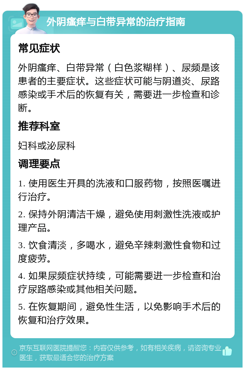 外阴瘙痒与白带异常的治疗指南 常见症状 外阴瘙痒、白带异常（白色浆糊样）、尿频是该患者的主要症状。这些症状可能与阴道炎、尿路感染或手术后的恢复有关，需要进一步检查和诊断。 推荐科室 妇科或泌尿科 调理要点 1. 使用医生开具的洗液和口服药物，按照医嘱进行治疗。 2. 保持外阴清洁干燥，避免使用刺激性洗液或护理产品。 3. 饮食清淡，多喝水，避免辛辣刺激性食物和过度疲劳。 4. 如果尿频症状持续，可能需要进一步检查和治疗尿路感染或其他相关问题。 5. 在恢复期间，避免性生活，以免影响手术后的恢复和治疗效果。