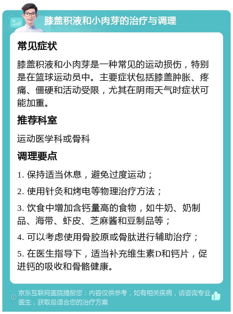 膝盖积液和小肉芽的治疗与调理 常见症状 膝盖积液和小肉芽是一种常见的运动损伤，特别是在篮球运动员中。主要症状包括膝盖肿胀、疼痛、僵硬和活动受限，尤其在阴雨天气时症状可能加重。 推荐科室 运动医学科或骨科 调理要点 1. 保持适当休息，避免过度运动； 2. 使用针灸和烤电等物理治疗方法； 3. 饮食中增加含钙量高的食物，如牛奶、奶制品、海带、虾皮、芝麻酱和豆制品等； 4. 可以考虑使用骨胶原或骨肽进行辅助治疗； 5. 在医生指导下，适当补充维生素D和钙片，促进钙的吸收和骨骼健康。