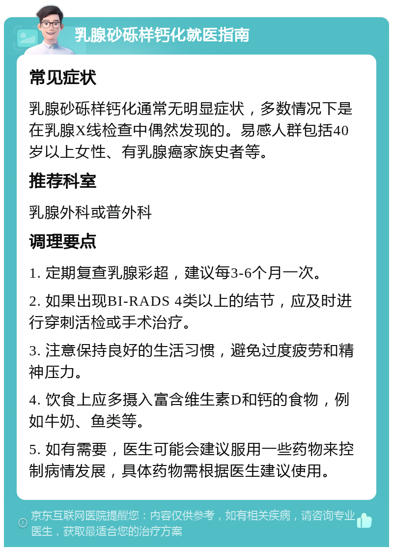 乳腺砂砾样钙化就医指南 常见症状 乳腺砂砾样钙化通常无明显症状，多数情况下是在乳腺X线检查中偶然发现的。易感人群包括40岁以上女性、有乳腺癌家族史者等。 推荐科室 乳腺外科或普外科 调理要点 1. 定期复查乳腺彩超，建议每3-6个月一次。 2. 如果出现BI-RADS 4类以上的结节，应及时进行穿刺活检或手术治疗。 3. 注意保持良好的生活习惯，避免过度疲劳和精神压力。 4. 饮食上应多摄入富含维生素D和钙的食物，例如牛奶、鱼类等。 5. 如有需要，医生可能会建议服用一些药物来控制病情发展，具体药物需根据医生建议使用。