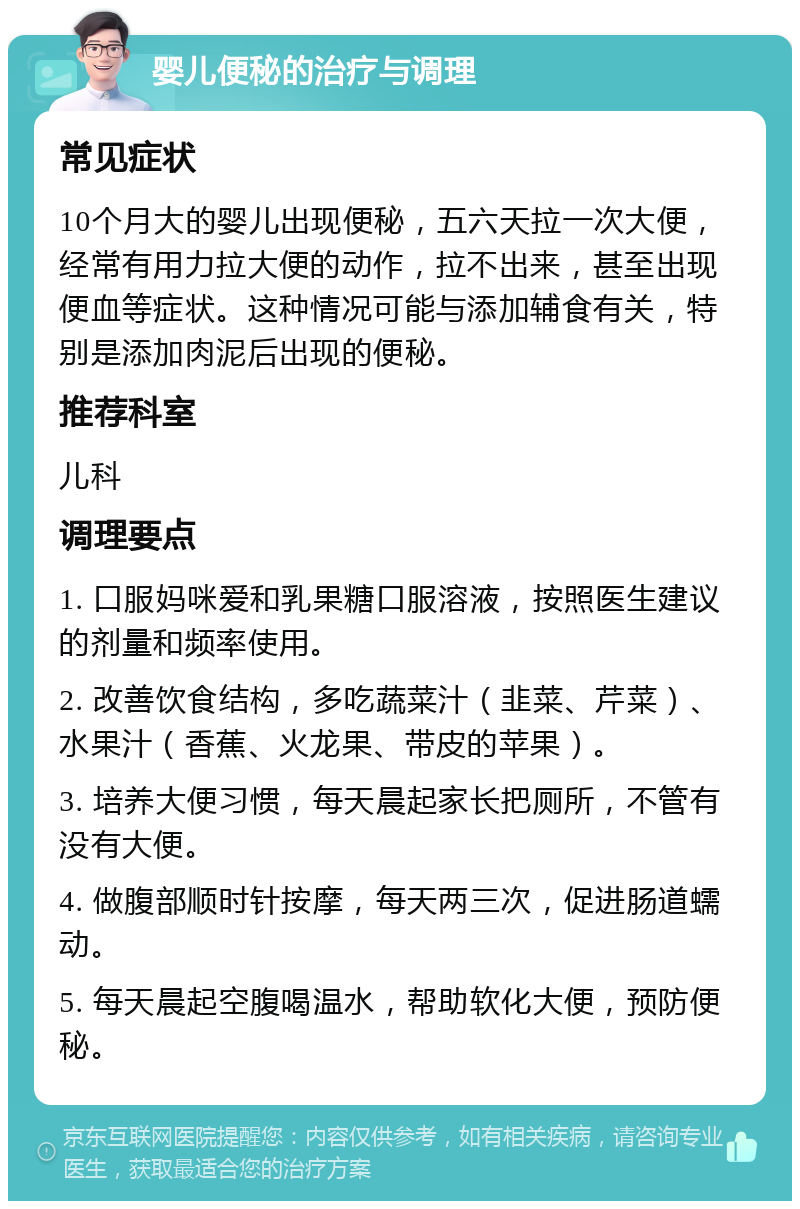 婴儿便秘的治疗与调理 常见症状 10个月大的婴儿出现便秘，五六天拉一次大便，经常有用力拉大便的动作，拉不出来，甚至出现便血等症状。这种情况可能与添加辅食有关，特别是添加肉泥后出现的便秘。 推荐科室 儿科 调理要点 1. 口服妈咪爱和乳果糖口服溶液，按照医生建议的剂量和频率使用。 2. 改善饮食结构，多吃蔬菜汁（韭菜、芹菜）、水果汁（香蕉、火龙果、带皮的苹果）。 3. 培养大便习惯，每天晨起家长把厕所，不管有没有大便。 4. 做腹部顺时针按摩，每天两三次，促进肠道蠕动。 5. 每天晨起空腹喝温水，帮助软化大便，预防便秘。