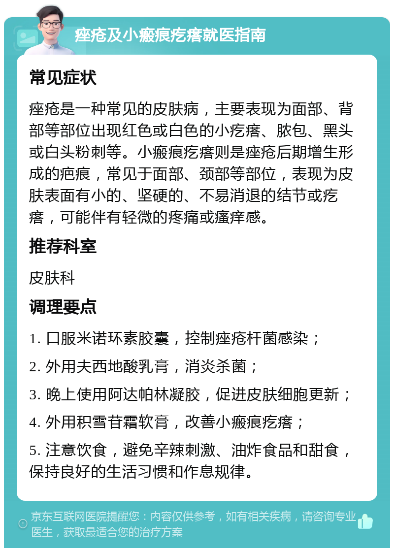 痤疮及小瘢痕疙瘩就医指南 常见症状 痤疮是一种常见的皮肤病，主要表现为面部、背部等部位出现红色或白色的小疙瘩、脓包、黑头或白头粉刺等。小瘢痕疙瘩则是痤疮后期增生形成的疤痕，常见于面部、颈部等部位，表现为皮肤表面有小的、坚硬的、不易消退的结节或疙瘩，可能伴有轻微的疼痛或瘙痒感。 推荐科室 皮肤科 调理要点 1. 口服米诺环素胶囊，控制痤疮杆菌感染； 2. 外用夫西地酸乳膏，消炎杀菌； 3. 晚上使用阿达帕林凝胶，促进皮肤细胞更新； 4. 外用积雪苷霜软膏，改善小瘢痕疙瘩； 5. 注意饮食，避免辛辣刺激、油炸食品和甜食，保持良好的生活习惯和作息规律。