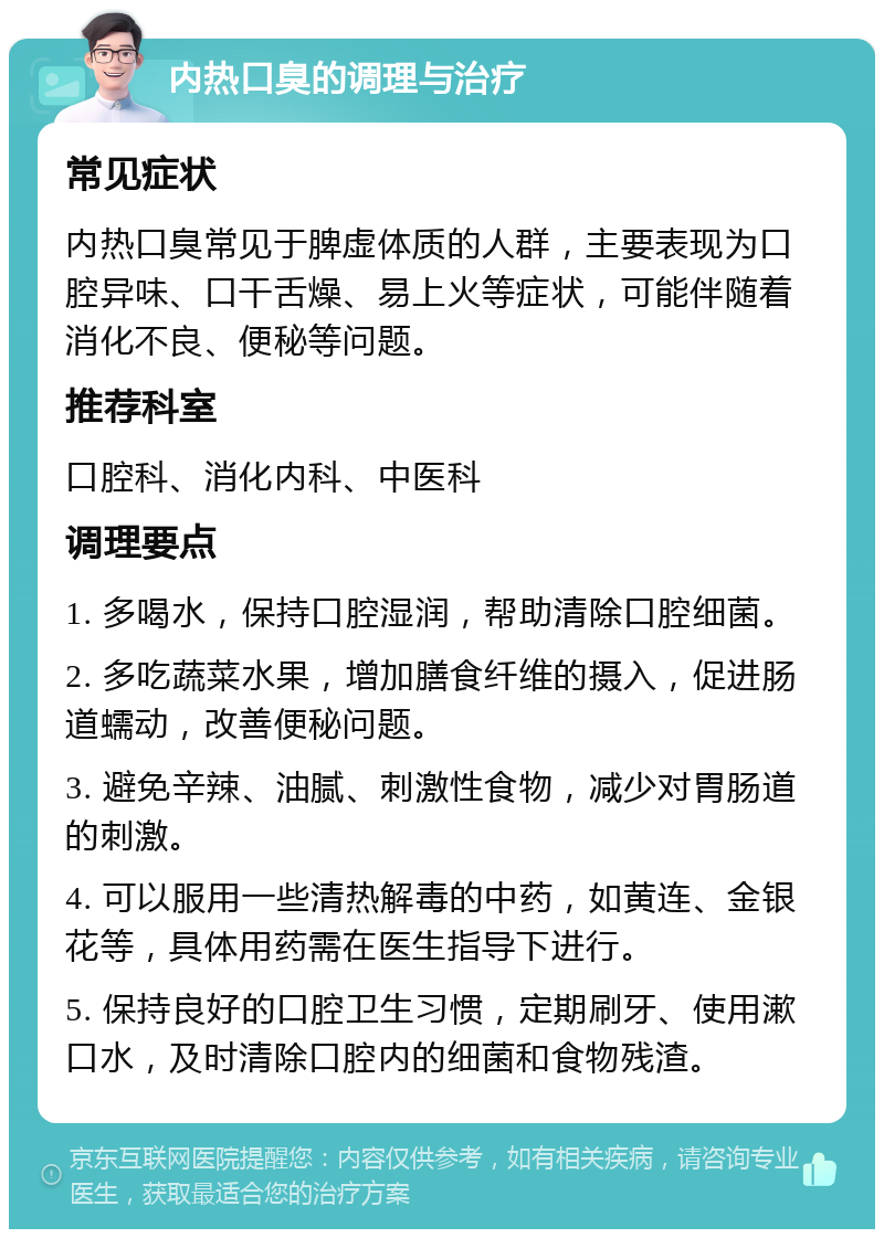 内热口臭的调理与治疗 常见症状 内热口臭常见于脾虚体质的人群，主要表现为口腔异味、口干舌燥、易上火等症状，可能伴随着消化不良、便秘等问题。 推荐科室 口腔科、消化内科、中医科 调理要点 1. 多喝水，保持口腔湿润，帮助清除口腔细菌。 2. 多吃蔬菜水果，增加膳食纤维的摄入，促进肠道蠕动，改善便秘问题。 3. 避免辛辣、油腻、刺激性食物，减少对胃肠道的刺激。 4. 可以服用一些清热解毒的中药，如黄连、金银花等，具体用药需在医生指导下进行。 5. 保持良好的口腔卫生习惯，定期刷牙、使用漱口水，及时清除口腔内的细菌和食物残渣。