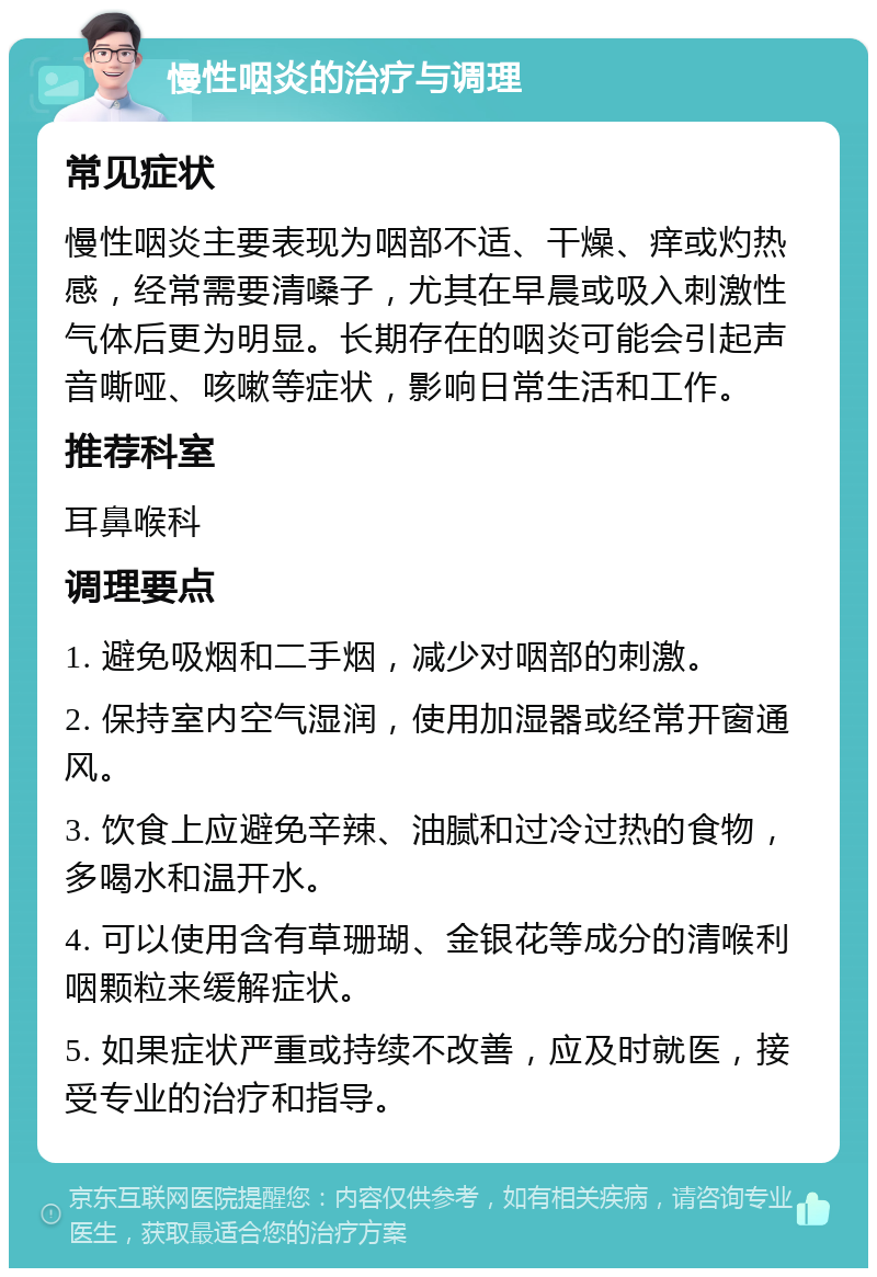 慢性咽炎的治疗与调理 常见症状 慢性咽炎主要表现为咽部不适、干燥、痒或灼热感，经常需要清嗓子，尤其在早晨或吸入刺激性气体后更为明显。长期存在的咽炎可能会引起声音嘶哑、咳嗽等症状，影响日常生活和工作。 推荐科室 耳鼻喉科 调理要点 1. 避免吸烟和二手烟，减少对咽部的刺激。 2. 保持室内空气湿润，使用加湿器或经常开窗通风。 3. 饮食上应避免辛辣、油腻和过冷过热的食物，多喝水和温开水。 4. 可以使用含有草珊瑚、金银花等成分的清喉利咽颗粒来缓解症状。 5. 如果症状严重或持续不改善，应及时就医，接受专业的治疗和指导。