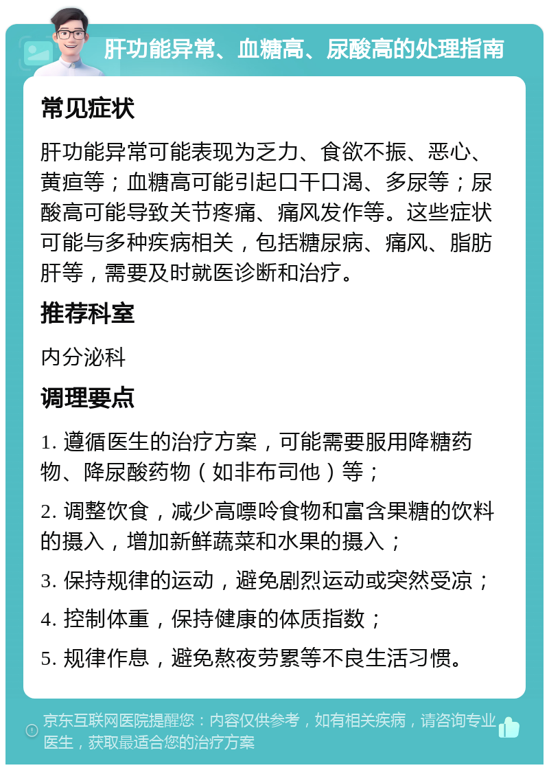 肝功能异常、血糖高、尿酸高的处理指南 常见症状 肝功能异常可能表现为乏力、食欲不振、恶心、黄疸等；血糖高可能引起口干口渴、多尿等；尿酸高可能导致关节疼痛、痛风发作等。这些症状可能与多种疾病相关，包括糖尿病、痛风、脂肪肝等，需要及时就医诊断和治疗。 推荐科室 内分泌科 调理要点 1. 遵循医生的治疗方案，可能需要服用降糖药物、降尿酸药物（如非布司他）等； 2. 调整饮食，减少高嘌呤食物和富含果糖的饮料的摄入，增加新鲜蔬菜和水果的摄入； 3. 保持规律的运动，避免剧烈运动或突然受凉； 4. 控制体重，保持健康的体质指数； 5. 规律作息，避免熬夜劳累等不良生活习惯。