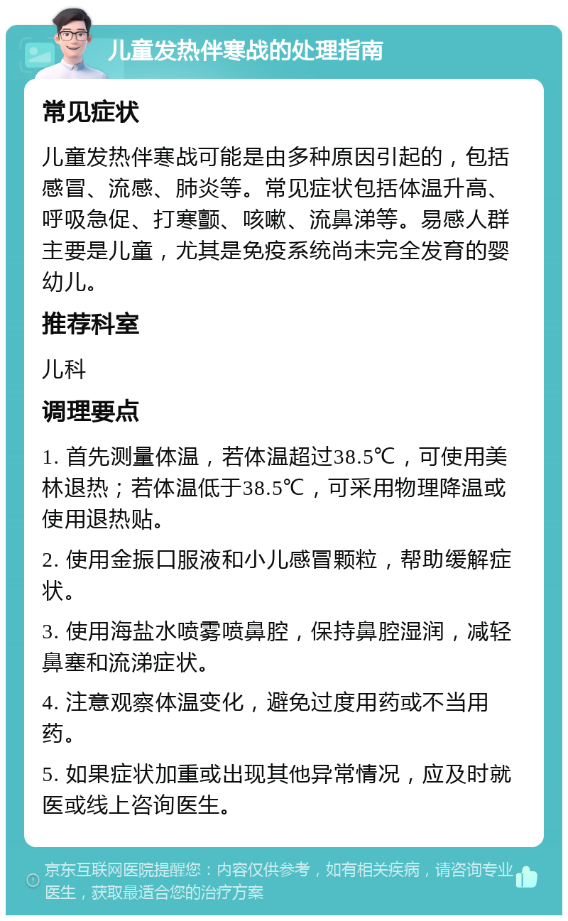 儿童发热伴寒战的处理指南 常见症状 儿童发热伴寒战可能是由多种原因引起的，包括感冒、流感、肺炎等。常见症状包括体温升高、呼吸急促、打寒颤、咳嗽、流鼻涕等。易感人群主要是儿童，尤其是免疫系统尚未完全发育的婴幼儿。 推荐科室 儿科 调理要点 1. 首先测量体温，若体温超过38.5℃，可使用美林退热；若体温低于38.5℃，可采用物理降温或使用退热贴。 2. 使用金振口服液和小儿感冒颗粒，帮助缓解症状。 3. 使用海盐水喷雾喷鼻腔，保持鼻腔湿润，减轻鼻塞和流涕症状。 4. 注意观察体温变化，避免过度用药或不当用药。 5. 如果症状加重或出现其他异常情况，应及时就医或线上咨询医生。