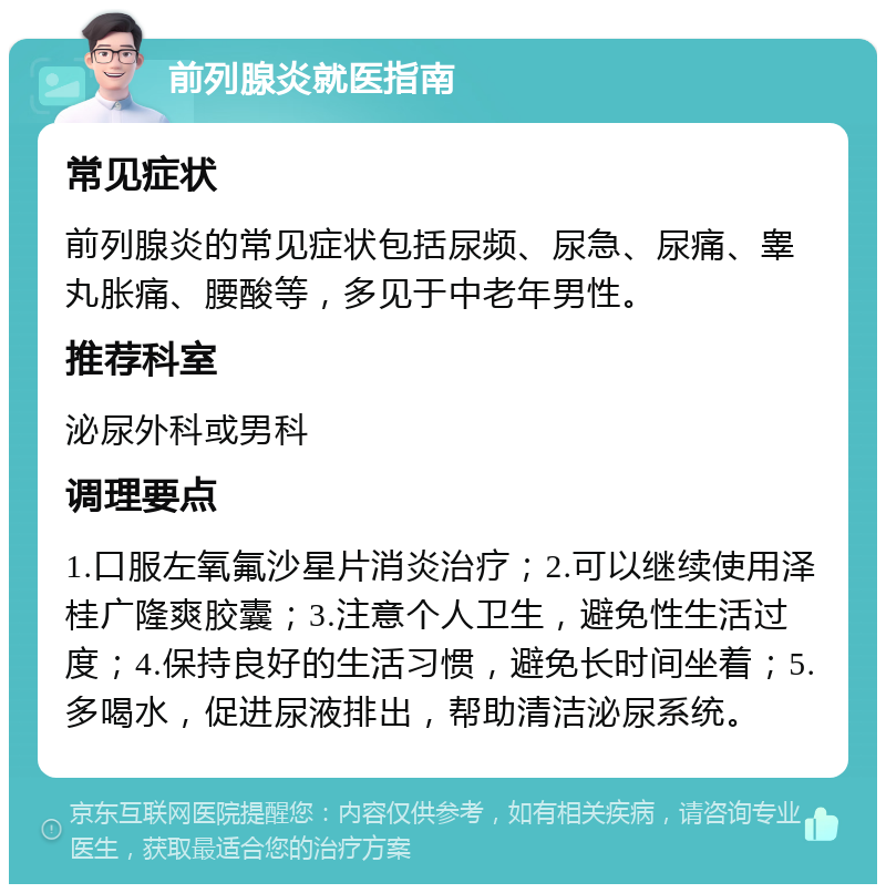 前列腺炎就医指南 常见症状 前列腺炎的常见症状包括尿频、尿急、尿痛、睾丸胀痛、腰酸等，多见于中老年男性。 推荐科室 泌尿外科或男科 调理要点 1.口服左氧氟沙星片消炎治疗；2.可以继续使用泽桂广隆爽胶囊；3.注意个人卫生，避免性生活过度；4.保持良好的生活习惯，避免长时间坐着；5.多喝水，促进尿液排出，帮助清洁泌尿系统。