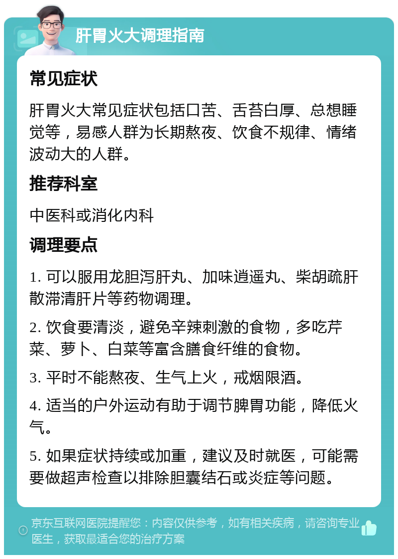 肝胃火大调理指南 常见症状 肝胃火大常见症状包括口苦、舌苔白厚、总想睡觉等，易感人群为长期熬夜、饮食不规律、情绪波动大的人群。 推荐科室 中医科或消化内科 调理要点 1. 可以服用龙胆泻肝丸、加味逍遥丸、柴胡疏肝散滞清肝片等药物调理。 2. 饮食要清淡，避免辛辣刺激的食物，多吃芹菜、萝卜、白菜等富含膳食纤维的食物。 3. 平时不能熬夜、生气上火，戒烟限酒。 4. 适当的户外运动有助于调节脾胃功能，降低火气。 5. 如果症状持续或加重，建议及时就医，可能需要做超声检查以排除胆囊结石或炎症等问题。