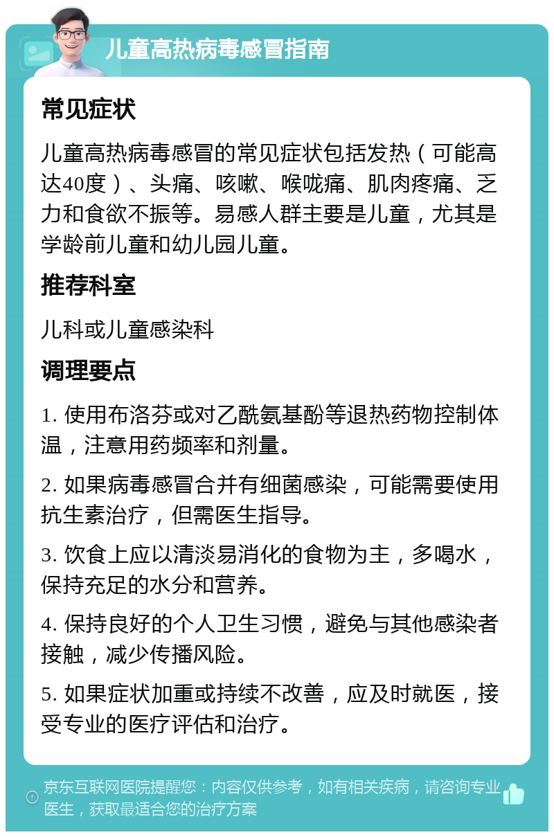 儿童高热病毒感冒指南 常见症状 儿童高热病毒感冒的常见症状包括发热（可能高达40度）、头痛、咳嗽、喉咙痛、肌肉疼痛、乏力和食欲不振等。易感人群主要是儿童，尤其是学龄前儿童和幼儿园儿童。 推荐科室 儿科或儿童感染科 调理要点 1. 使用布洛芬或对乙酰氨基酚等退热药物控制体温，注意用药频率和剂量。 2. 如果病毒感冒合并有细菌感染，可能需要使用抗生素治疗，但需医生指导。 3. 饮食上应以清淡易消化的食物为主，多喝水，保持充足的水分和营养。 4. 保持良好的个人卫生习惯，避免与其他感染者接触，减少传播风险。 5. 如果症状加重或持续不改善，应及时就医，接受专业的医疗评估和治疗。