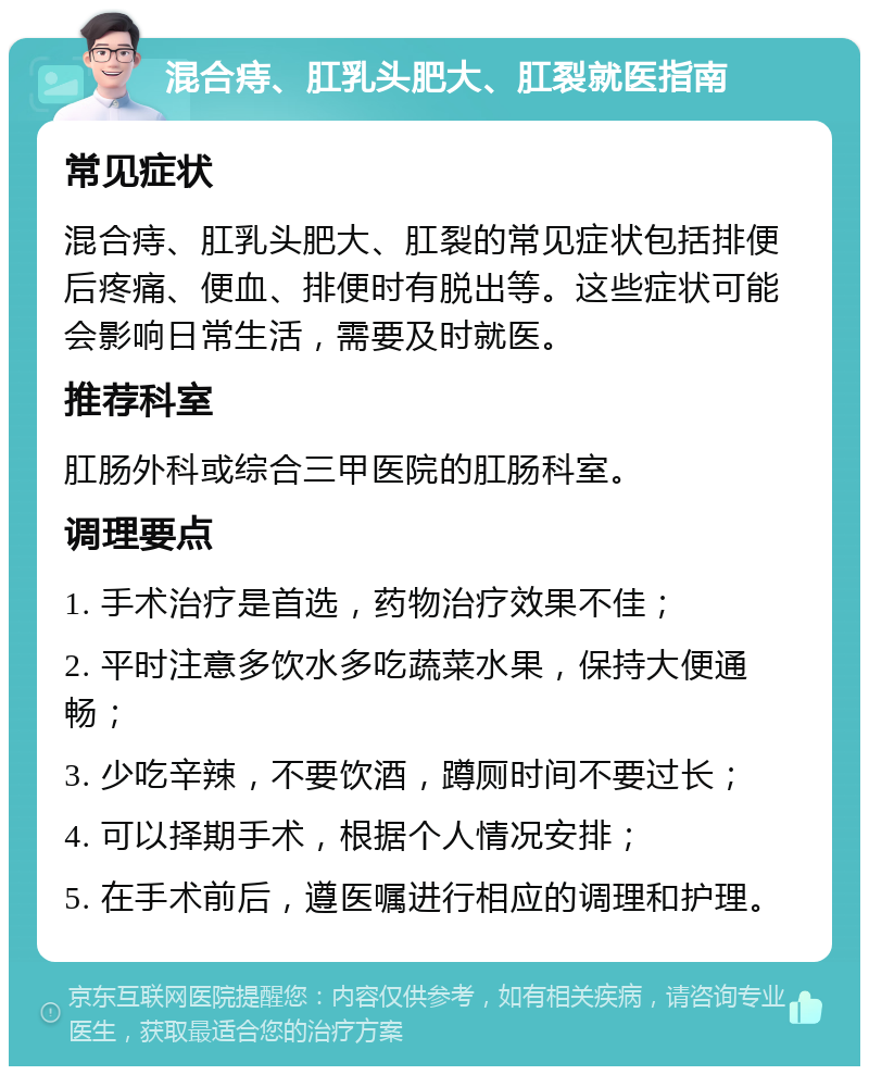 混合痔、肛乳头肥大、肛裂就医指南 常见症状 混合痔、肛乳头肥大、肛裂的常见症状包括排便后疼痛、便血、排便时有脱出等。这些症状可能会影响日常生活，需要及时就医。 推荐科室 肛肠外科或综合三甲医院的肛肠科室。 调理要点 1. 手术治疗是首选，药物治疗效果不佳； 2. 平时注意多饮水多吃蔬菜水果，保持大便通畅； 3. 少吃辛辣，不要饮酒，蹲厕时间不要过长； 4. 可以择期手术，根据个人情况安排； 5. 在手术前后，遵医嘱进行相应的调理和护理。