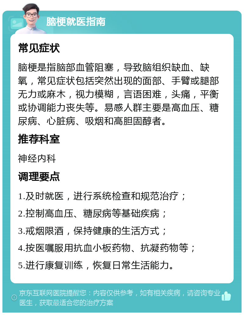 脑梗就医指南 常见症状 脑梗是指脑部血管阻塞，导致脑组织缺血、缺氧，常见症状包括突然出现的面部、手臂或腿部无力或麻木，视力模糊，言语困难，头痛，平衡或协调能力丧失等。易感人群主要是高血压、糖尿病、心脏病、吸烟和高胆固醇者。 推荐科室 神经内科 调理要点 1.及时就医，进行系统检查和规范治疗； 2.控制高血压、糖尿病等基础疾病； 3.戒烟限酒，保持健康的生活方式； 4.按医嘱服用抗血小板药物、抗凝药物等； 5.进行康复训练，恢复日常生活能力。