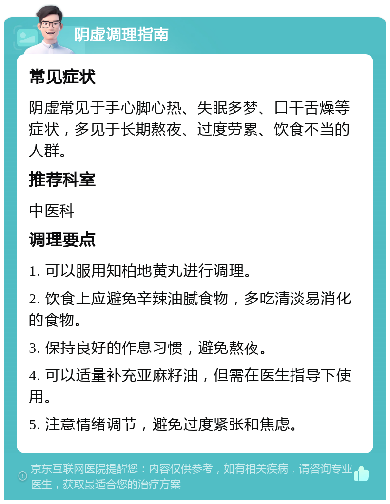 阴虚调理指南 常见症状 阴虚常见于手心脚心热、失眠多梦、口干舌燥等症状，多见于长期熬夜、过度劳累、饮食不当的人群。 推荐科室 中医科 调理要点 1. 可以服用知柏地黄丸进行调理。 2. 饮食上应避免辛辣油腻食物，多吃清淡易消化的食物。 3. 保持良好的作息习惯，避免熬夜。 4. 可以适量补充亚麻籽油，但需在医生指导下使用。 5. 注意情绪调节，避免过度紧张和焦虑。