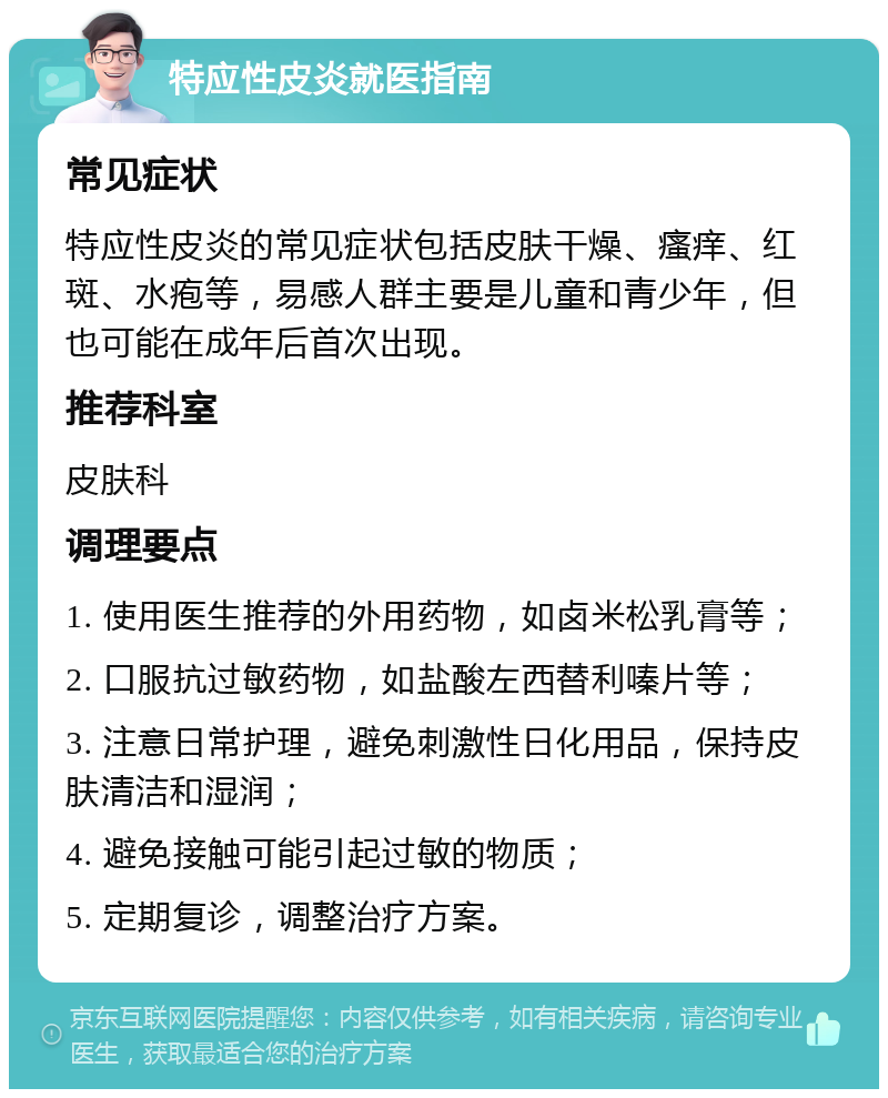 特应性皮炎就医指南 常见症状 特应性皮炎的常见症状包括皮肤干燥、瘙痒、红斑、水疱等，易感人群主要是儿童和青少年，但也可能在成年后首次出现。 推荐科室 皮肤科 调理要点 1. 使用医生推荐的外用药物，如卤米松乳膏等； 2. 口服抗过敏药物，如盐酸左西替利嗪片等； 3. 注意日常护理，避免刺激性日化用品，保持皮肤清洁和湿润； 4. 避免接触可能引起过敏的物质； 5. 定期复诊，调整治疗方案。