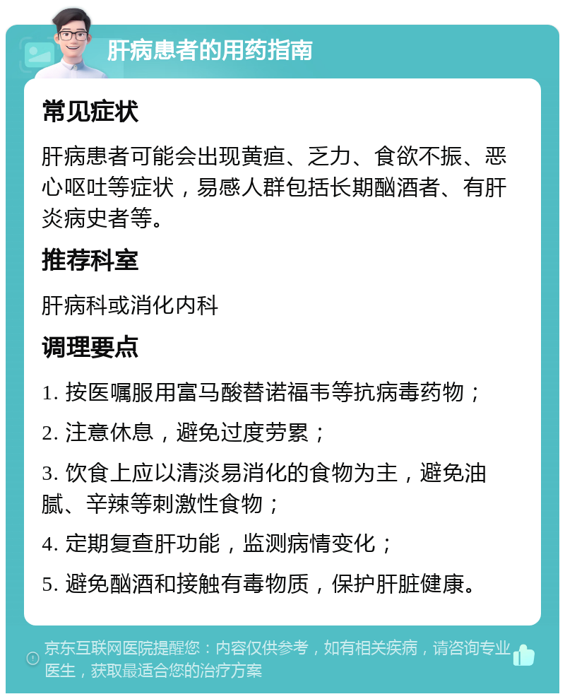 肝病患者的用药指南 常见症状 肝病患者可能会出现黄疸、乏力、食欲不振、恶心呕吐等症状，易感人群包括长期酗酒者、有肝炎病史者等。 推荐科室 肝病科或消化内科 调理要点 1. 按医嘱服用富马酸替诺福韦等抗病毒药物； 2. 注意休息，避免过度劳累； 3. 饮食上应以清淡易消化的食物为主，避免油腻、辛辣等刺激性食物； 4. 定期复查肝功能，监测病情变化； 5. 避免酗酒和接触有毒物质，保护肝脏健康。