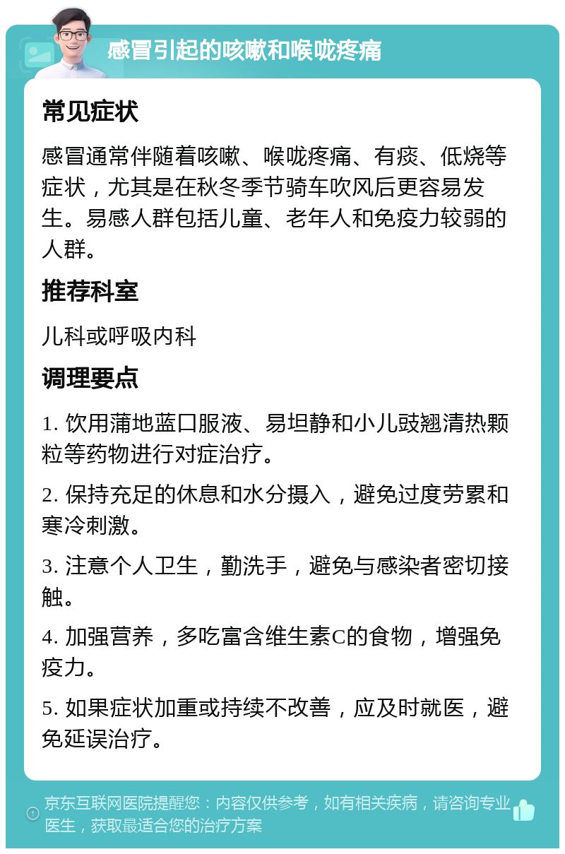 感冒引起的咳嗽和喉咙疼痛 常见症状 感冒通常伴随着咳嗽、喉咙疼痛、有痰、低烧等症状，尤其是在秋冬季节骑车吹风后更容易发生。易感人群包括儿童、老年人和免疫力较弱的人群。 推荐科室 儿科或呼吸内科 调理要点 1. 饮用蒲地蓝口服液、易坦静和小儿豉翘清热颗粒等药物进行对症治疗。 2. 保持充足的休息和水分摄入，避免过度劳累和寒冷刺激。 3. 注意个人卫生，勤洗手，避免与感染者密切接触。 4. 加强营养，多吃富含维生素C的食物，增强免疫力。 5. 如果症状加重或持续不改善，应及时就医，避免延误治疗。