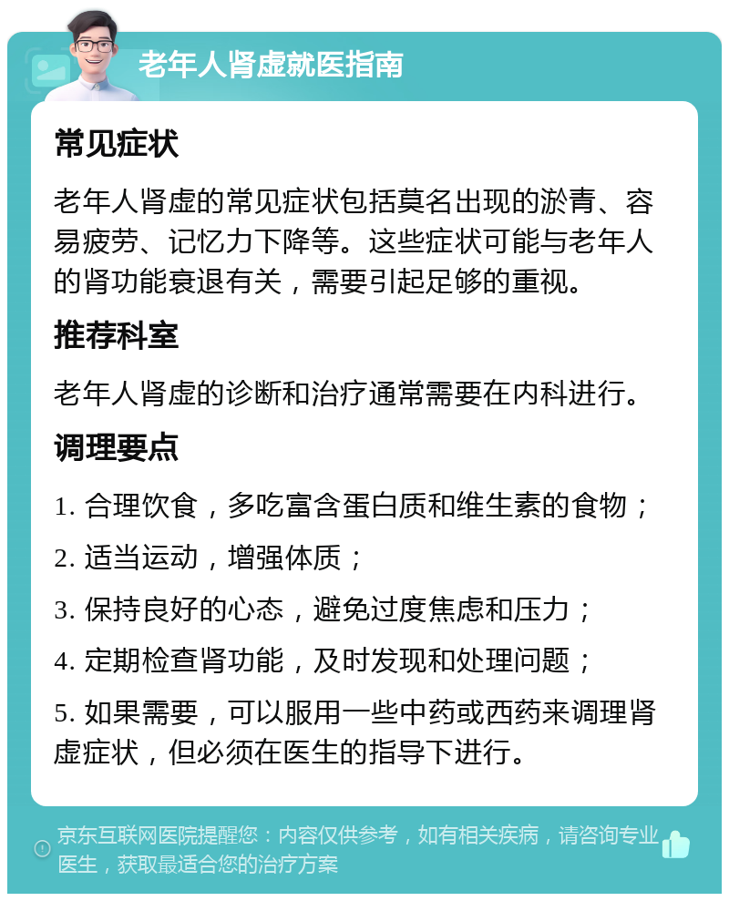 老年人肾虚就医指南 常见症状 老年人肾虚的常见症状包括莫名出现的淤青、容易疲劳、记忆力下降等。这些症状可能与老年人的肾功能衰退有关，需要引起足够的重视。 推荐科室 老年人肾虚的诊断和治疗通常需要在内科进行。 调理要点 1. 合理饮食，多吃富含蛋白质和维生素的食物； 2. 适当运动，增强体质； 3. 保持良好的心态，避免过度焦虑和压力； 4. 定期检查肾功能，及时发现和处理问题； 5. 如果需要，可以服用一些中药或西药来调理肾虚症状，但必须在医生的指导下进行。