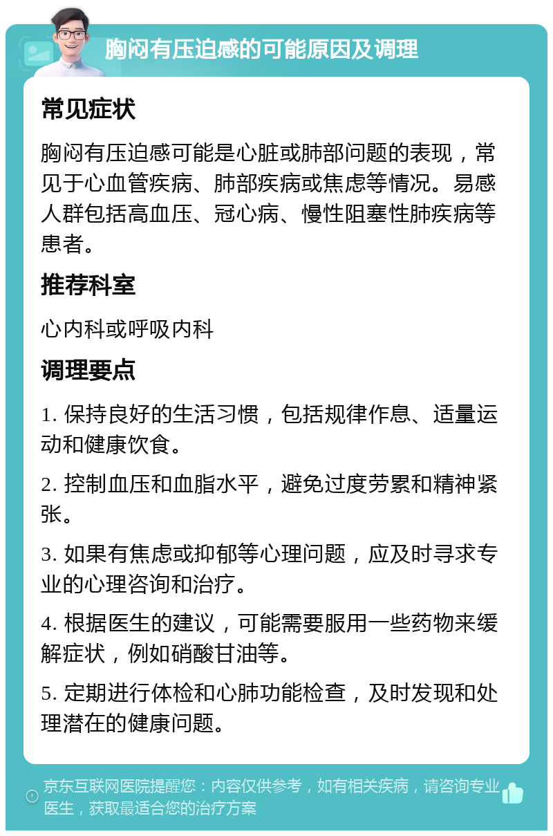 胸闷有压迫感的可能原因及调理 常见症状 胸闷有压迫感可能是心脏或肺部问题的表现，常见于心血管疾病、肺部疾病或焦虑等情况。易感人群包括高血压、冠心病、慢性阻塞性肺疾病等患者。 推荐科室 心内科或呼吸内科 调理要点 1. 保持良好的生活习惯，包括规律作息、适量运动和健康饮食。 2. 控制血压和血脂水平，避免过度劳累和精神紧张。 3. 如果有焦虑或抑郁等心理问题，应及时寻求专业的心理咨询和治疗。 4. 根据医生的建议，可能需要服用一些药物来缓解症状，例如硝酸甘油等。 5. 定期进行体检和心肺功能检查，及时发现和处理潜在的健康问题。