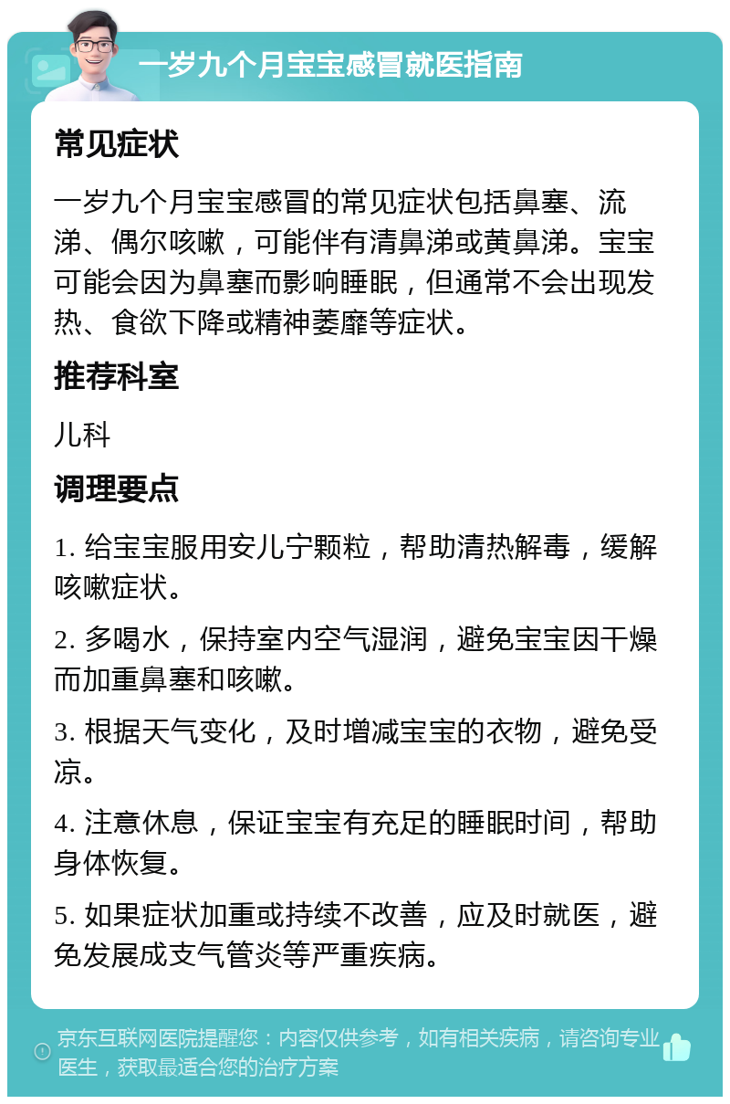 一岁九个月宝宝感冒就医指南 常见症状 一岁九个月宝宝感冒的常见症状包括鼻塞、流涕、偶尔咳嗽，可能伴有清鼻涕或黄鼻涕。宝宝可能会因为鼻塞而影响睡眠，但通常不会出现发热、食欲下降或精神萎靡等症状。 推荐科室 儿科 调理要点 1. 给宝宝服用安儿宁颗粒，帮助清热解毒，缓解咳嗽症状。 2. 多喝水，保持室内空气湿润，避免宝宝因干燥而加重鼻塞和咳嗽。 3. 根据天气变化，及时增减宝宝的衣物，避免受凉。 4. 注意休息，保证宝宝有充足的睡眠时间，帮助身体恢复。 5. 如果症状加重或持续不改善，应及时就医，避免发展成支气管炎等严重疾病。