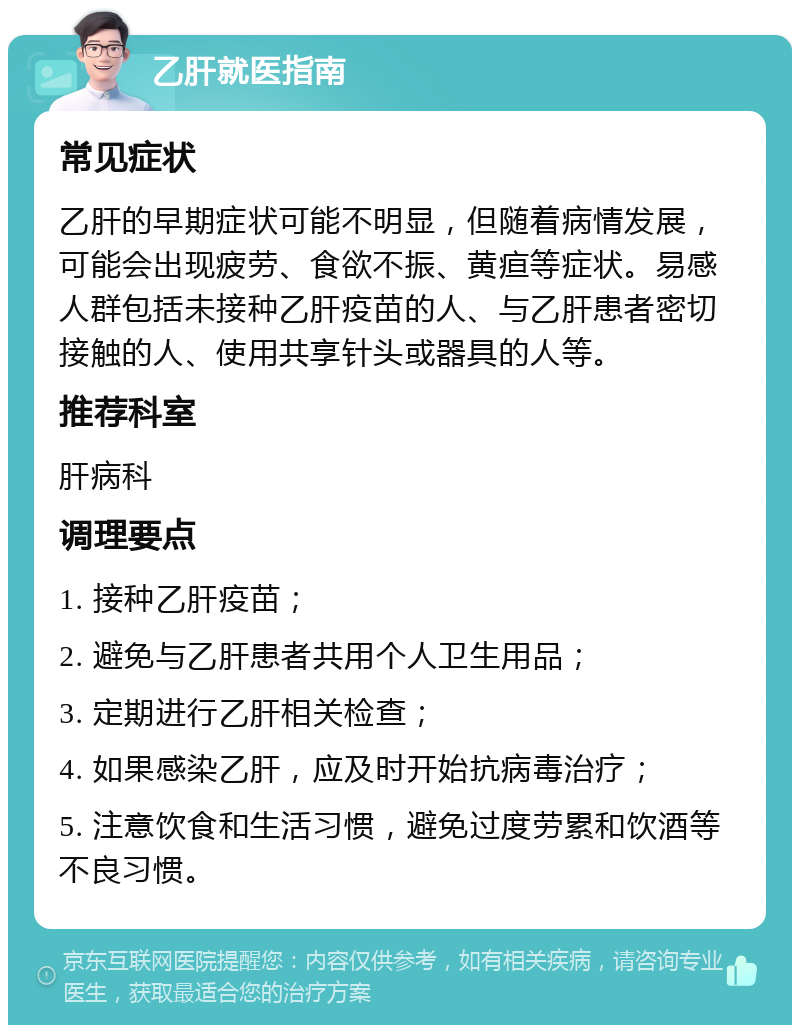 乙肝就医指南 常见症状 乙肝的早期症状可能不明显，但随着病情发展，可能会出现疲劳、食欲不振、黄疸等症状。易感人群包括未接种乙肝疫苗的人、与乙肝患者密切接触的人、使用共享针头或器具的人等。 推荐科室 肝病科 调理要点 1. 接种乙肝疫苗； 2. 避免与乙肝患者共用个人卫生用品； 3. 定期进行乙肝相关检查； 4. 如果感染乙肝，应及时开始抗病毒治疗； 5. 注意饮食和生活习惯，避免过度劳累和饮酒等不良习惯。