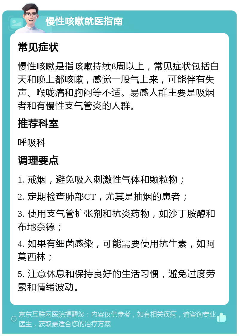 慢性咳嗽就医指南 常见症状 慢性咳嗽是指咳嗽持续8周以上，常见症状包括白天和晚上都咳嗽，感觉一股气上来，可能伴有失声、喉咙痛和胸闷等不适。易感人群主要是吸烟者和有慢性支气管炎的人群。 推荐科室 呼吸科 调理要点 1. 戒烟，避免吸入刺激性气体和颗粒物； 2. 定期检查肺部CT，尤其是抽烟的患者； 3. 使用支气管扩张剂和抗炎药物，如沙丁胺醇和布地奈德； 4. 如果有细菌感染，可能需要使用抗生素，如阿莫西林； 5. 注意休息和保持良好的生活习惯，避免过度劳累和情绪波动。