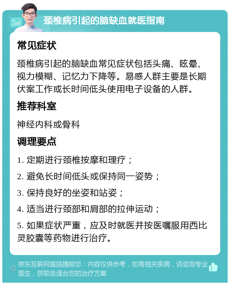 颈椎病引起的脑缺血就医指南 常见症状 颈椎病引起的脑缺血常见症状包括头痛、眩晕、视力模糊、记忆力下降等。易感人群主要是长期伏案工作或长时间低头使用电子设备的人群。 推荐科室 神经内科或骨科 调理要点 1. 定期进行颈椎按摩和理疗； 2. 避免长时间低头或保持同一姿势； 3. 保持良好的坐姿和站姿； 4. 适当进行颈部和肩部的拉伸运动； 5. 如果症状严重，应及时就医并按医嘱服用西比灵胶囊等药物进行治疗。