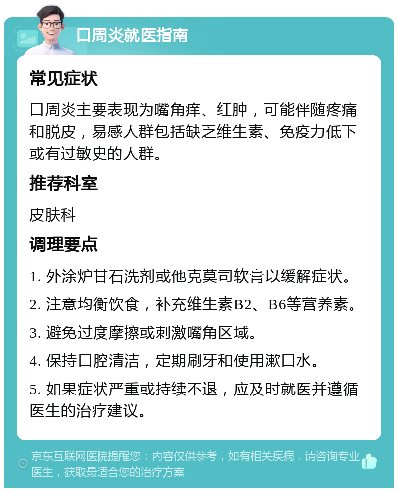 口周炎就医指南 常见症状 口周炎主要表现为嘴角痒、红肿，可能伴随疼痛和脱皮，易感人群包括缺乏维生素、免疫力低下或有过敏史的人群。 推荐科室 皮肤科 调理要点 1. 外涂炉甘石洗剂或他克莫司软膏以缓解症状。 2. 注意均衡饮食，补充维生素B2、B6等营养素。 3. 避免过度摩擦或刺激嘴角区域。 4. 保持口腔清洁，定期刷牙和使用漱口水。 5. 如果症状严重或持续不退，应及时就医并遵循医生的治疗建议。