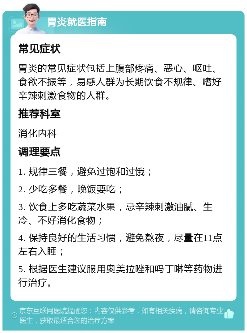 胃炎就医指南 常见症状 胃炎的常见症状包括上腹部疼痛、恶心、呕吐、食欲不振等，易感人群为长期饮食不规律、嗜好辛辣刺激食物的人群。 推荐科室 消化内科 调理要点 1. 规律三餐，避免过饱和过饿； 2. 少吃多餐，晚饭要吃； 3. 饮食上多吃蔬菜水果，忌辛辣刺激油腻、生冷、不好消化食物； 4. 保持良好的生活习惯，避免熬夜，尽量在11点左右入睡； 5. 根据医生建议服用奥美拉唑和吗丁啉等药物进行治疗。