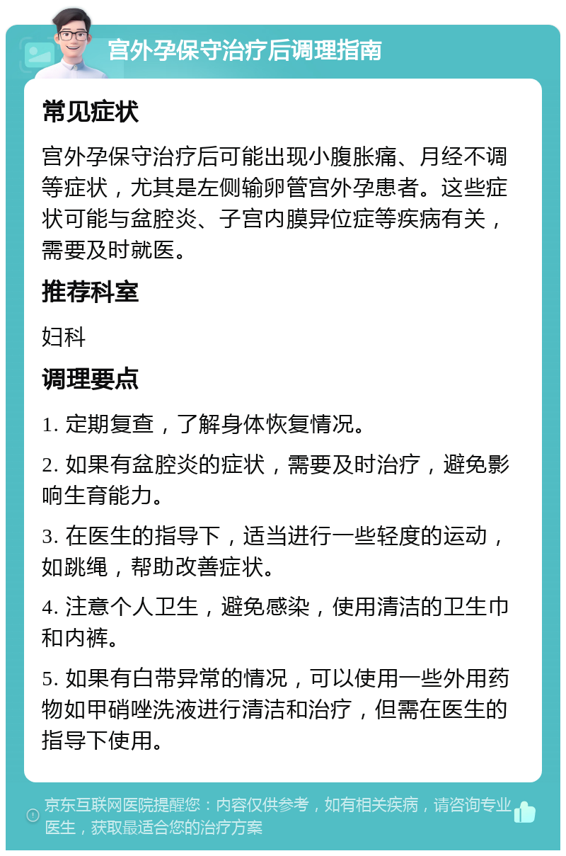 宫外孕保守治疗后调理指南 常见症状 宫外孕保守治疗后可能出现小腹胀痛、月经不调等症状，尤其是左侧输卵管宫外孕患者。这些症状可能与盆腔炎、子宫内膜异位症等疾病有关，需要及时就医。 推荐科室 妇科 调理要点 1. 定期复查，了解身体恢复情况。 2. 如果有盆腔炎的症状，需要及时治疗，避免影响生育能力。 3. 在医生的指导下，适当进行一些轻度的运动，如跳绳，帮助改善症状。 4. 注意个人卫生，避免感染，使用清洁的卫生巾和内裤。 5. 如果有白带异常的情况，可以使用一些外用药物如甲硝唑洗液进行清洁和治疗，但需在医生的指导下使用。