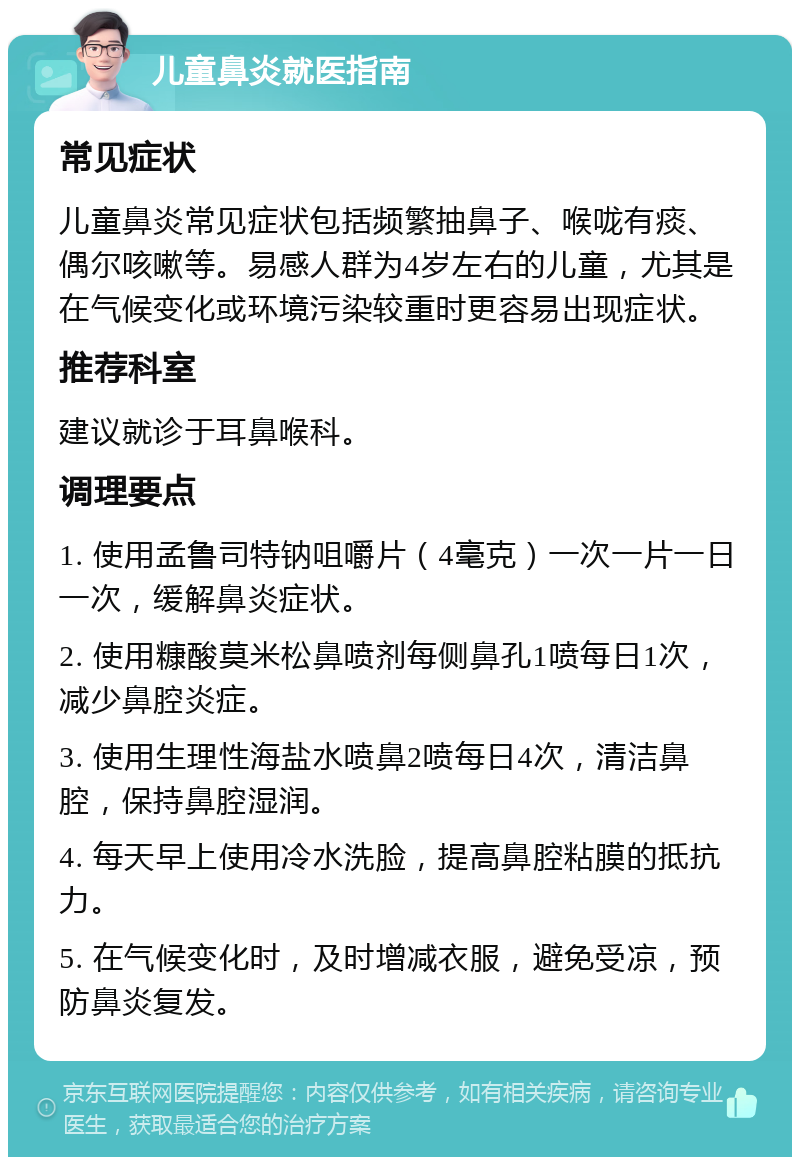 儿童鼻炎就医指南 常见症状 儿童鼻炎常见症状包括频繁抽鼻子、喉咙有痰、偶尔咳嗽等。易感人群为4岁左右的儿童，尤其是在气候变化或环境污染较重时更容易出现症状。 推荐科室 建议就诊于耳鼻喉科。 调理要点 1. 使用孟鲁司特钠咀嚼片（4毫克）一次一片一日一次，缓解鼻炎症状。 2. 使用糠酸莫米松鼻喷剂每侧鼻孔1喷每日1次，减少鼻腔炎症。 3. 使用生理性海盐水喷鼻2喷每日4次，清洁鼻腔，保持鼻腔湿润。 4. 每天早上使用冷水洗脸，提高鼻腔粘膜的抵抗力。 5. 在气候变化时，及时增减衣服，避免受凉，预防鼻炎复发。