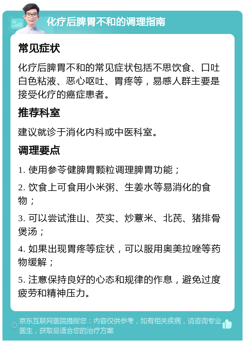 化疗后脾胃不和的调理指南 常见症状 化疗后脾胃不和的常见症状包括不思饮食、口吐白色粘液、恶心呕吐、胃疼等，易感人群主要是接受化疗的癌症患者。 推荐科室 建议就诊于消化内科或中医科室。 调理要点 1. 使用参苓健脾胃颗粒调理脾胃功能； 2. 饮食上可食用小米粥、生姜水等易消化的食物； 3. 可以尝试淮山、芡实、炒薏米、北芪、猪排骨煲汤； 4. 如果出现胃疼等症状，可以服用奥美拉唑等药物缓解； 5. 注意保持良好的心态和规律的作息，避免过度疲劳和精神压力。