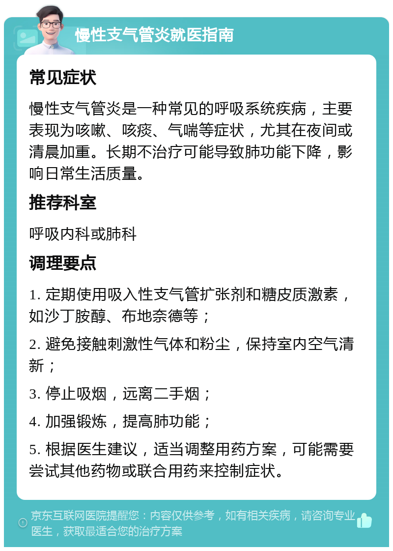 慢性支气管炎就医指南 常见症状 慢性支气管炎是一种常见的呼吸系统疾病，主要表现为咳嗽、咳痰、气喘等症状，尤其在夜间或清晨加重。长期不治疗可能导致肺功能下降，影响日常生活质量。 推荐科室 呼吸内科或肺科 调理要点 1. 定期使用吸入性支气管扩张剂和糖皮质激素，如沙丁胺醇、布地奈德等； 2. 避免接触刺激性气体和粉尘，保持室内空气清新； 3. 停止吸烟，远离二手烟； 4. 加强锻炼，提高肺功能； 5. 根据医生建议，适当调整用药方案，可能需要尝试其他药物或联合用药来控制症状。