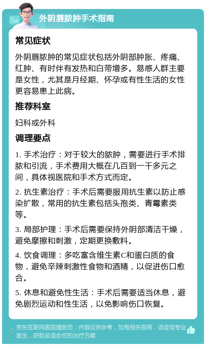 外阴唇脓肿手术指南 常见症状 外阴唇脓肿的常见症状包括外阴部肿胀、疼痛、红肿、有时伴有发热和白带增多。易感人群主要是女性，尤其是月经期、怀孕或有性生活的女性更容易患上此病。 推荐科室 妇科或外科 调理要点 1. 手术治疗：对于较大的脓肿，需要进行手术排脓和引流，手术费用大概在几百到一千多元之间，具体视医院和手术方式而定。 2. 抗生素治疗：手术后需要服用抗生素以防止感染扩散，常用的抗生素包括头孢类、青霉素类等。 3. 局部护理：手术后需要保持外阴部清洁干燥，避免摩擦和刺激，定期更换敷料。 4. 饮食调理：多吃富含维生素C和蛋白质的食物，避免辛辣刺激性食物和酒精，以促进伤口愈合。 5. 休息和避免性生活：手术后需要适当休息，避免剧烈运动和性生活，以免影响伤口恢复。