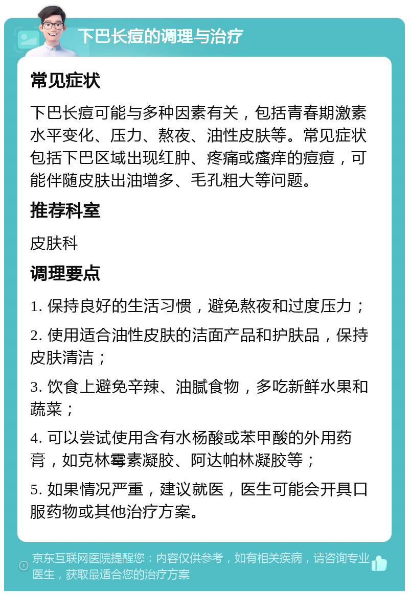 下巴长痘的调理与治疗 常见症状 下巴长痘可能与多种因素有关，包括青春期激素水平变化、压力、熬夜、油性皮肤等。常见症状包括下巴区域出现红肿、疼痛或瘙痒的痘痘，可能伴随皮肤出油增多、毛孔粗大等问题。 推荐科室 皮肤科 调理要点 1. 保持良好的生活习惯，避免熬夜和过度压力； 2. 使用适合油性皮肤的洁面产品和护肤品，保持皮肤清洁； 3. 饮食上避免辛辣、油腻食物，多吃新鲜水果和蔬菜； 4. 可以尝试使用含有水杨酸或苯甲酸的外用药膏，如克林霉素凝胶、阿达帕林凝胶等； 5. 如果情况严重，建议就医，医生可能会开具口服药物或其他治疗方案。