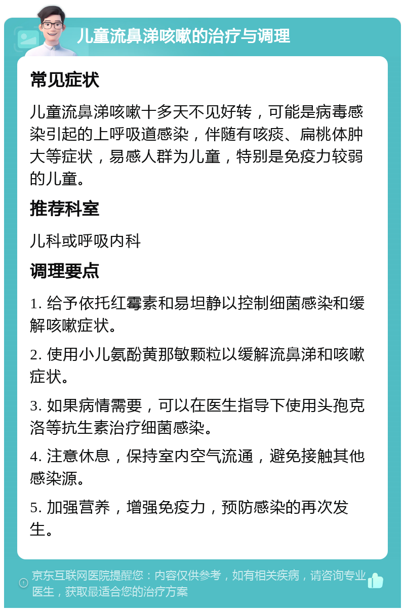 儿童流鼻涕咳嗽的治疗与调理 常见症状 儿童流鼻涕咳嗽十多天不见好转，可能是病毒感染引起的上呼吸道感染，伴随有咳痰、扁桃体肿大等症状，易感人群为儿童，特别是免疫力较弱的儿童。 推荐科室 儿科或呼吸内科 调理要点 1. 给予依托红霉素和易坦静以控制细菌感染和缓解咳嗽症状。 2. 使用小儿氨酚黄那敏颗粒以缓解流鼻涕和咳嗽症状。 3. 如果病情需要，可以在医生指导下使用头孢克洛等抗生素治疗细菌感染。 4. 注意休息，保持室内空气流通，避免接触其他感染源。 5. 加强营养，增强免疫力，预防感染的再次发生。