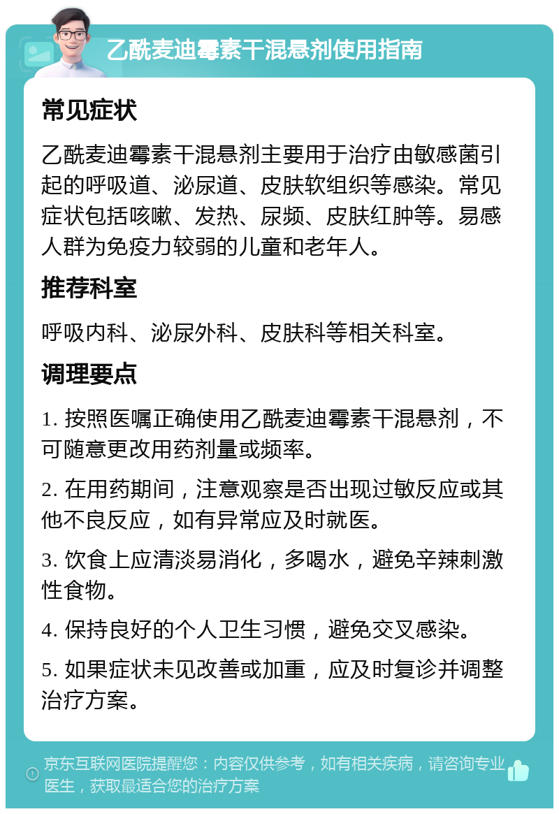 乙酰麦迪霉素干混悬剂使用指南 常见症状 乙酰麦迪霉素干混悬剂主要用于治疗由敏感菌引起的呼吸道、泌尿道、皮肤软组织等感染。常见症状包括咳嗽、发热、尿频、皮肤红肿等。易感人群为免疫力较弱的儿童和老年人。 推荐科室 呼吸内科、泌尿外科、皮肤科等相关科室。 调理要点 1. 按照医嘱正确使用乙酰麦迪霉素干混悬剂，不可随意更改用药剂量或频率。 2. 在用药期间，注意观察是否出现过敏反应或其他不良反应，如有异常应及时就医。 3. 饮食上应清淡易消化，多喝水，避免辛辣刺激性食物。 4. 保持良好的个人卫生习惯，避免交叉感染。 5. 如果症状未见改善或加重，应及时复诊并调整治疗方案。